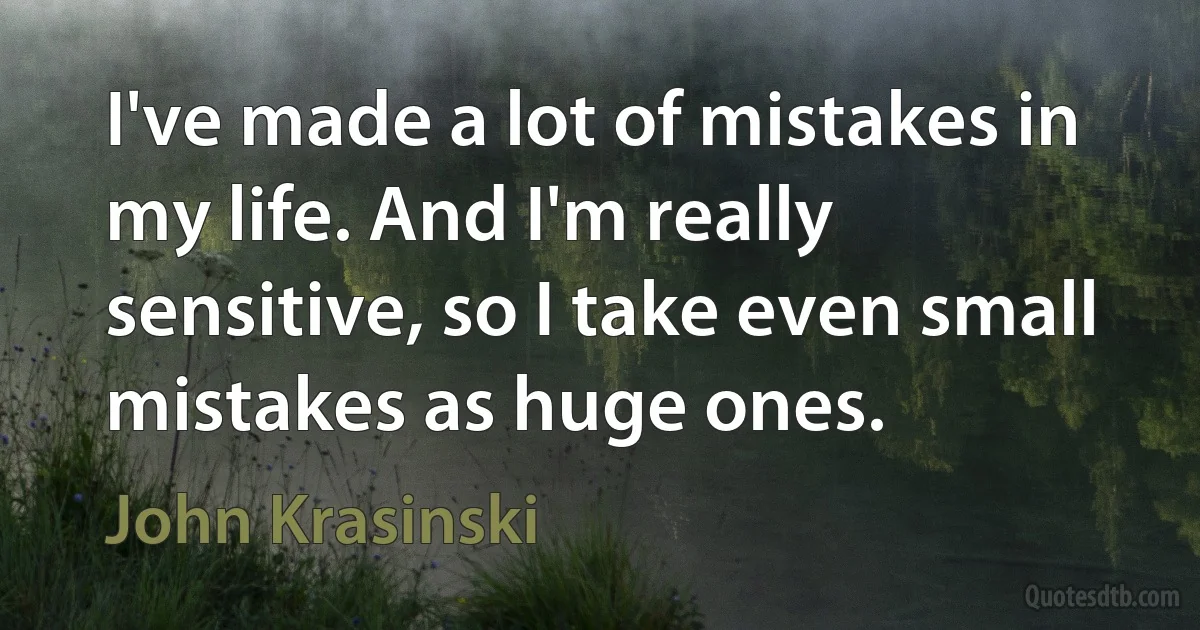 I've made a lot of mistakes in my life. And I'm really sensitive, so I take even small mistakes as huge ones. (John Krasinski)