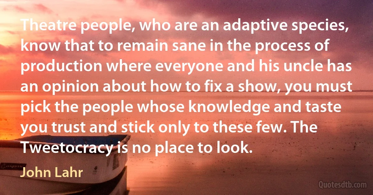 Theatre people, who are an adaptive species, know that to remain sane in the process of production where everyone and his uncle has an opinion about how to fix a show, you must pick the people whose knowledge and taste you trust and stick only to these few. The Tweetocracy is no place to look. (John Lahr)