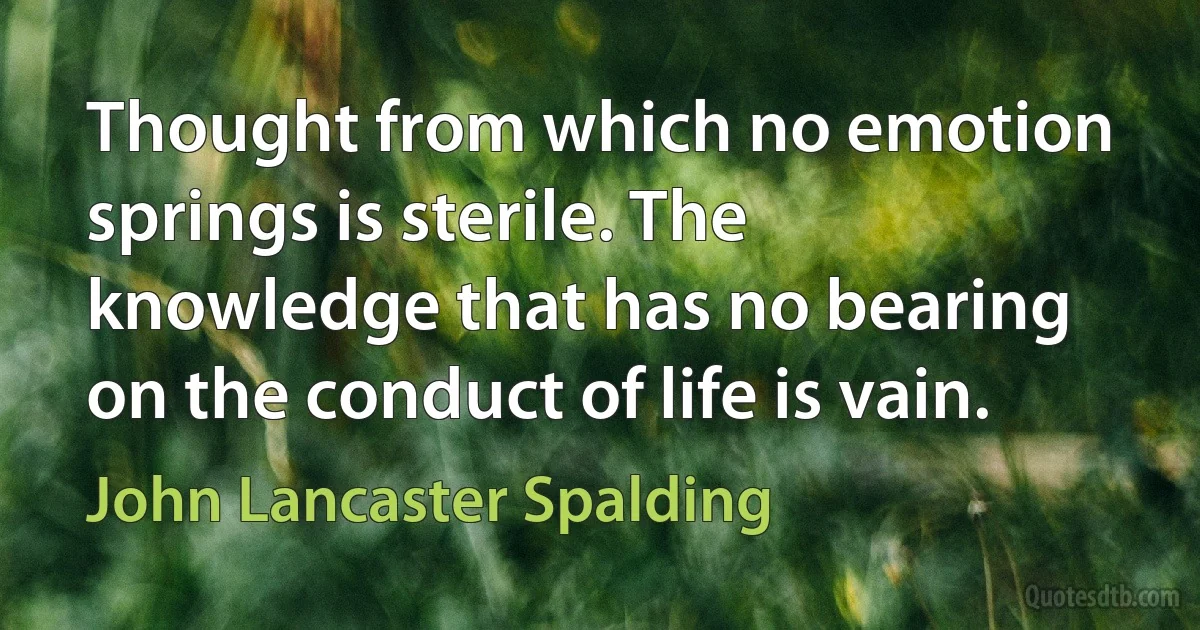 Thought from which no emotion springs is sterile. The knowledge that has no bearing on the conduct of life is vain. (John Lancaster Spalding)