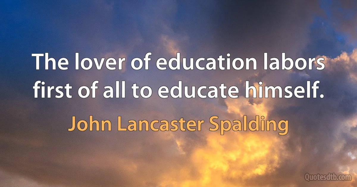 The lover of education labors first of all to educate himself. (John Lancaster Spalding)