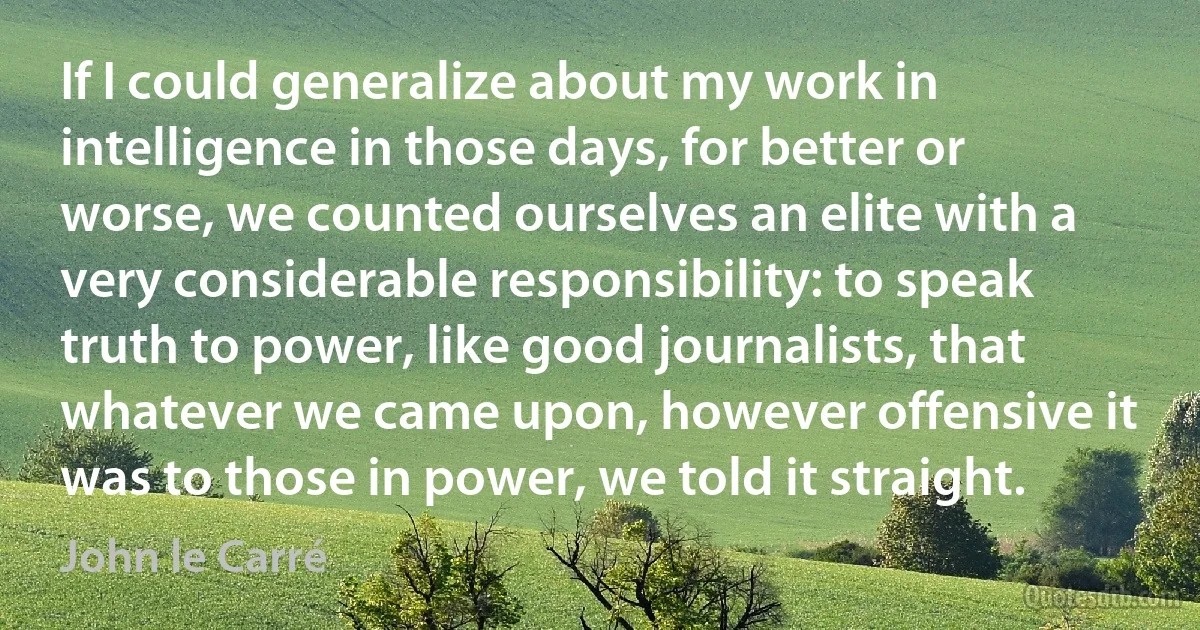 If I could generalize about my work in intelligence in those days, for better or worse, we counted ourselves an elite with a very considerable responsibility: to speak truth to power, like good journalists, that whatever we came upon, however offensive it was to those in power, we told it straight. (John le Carré)