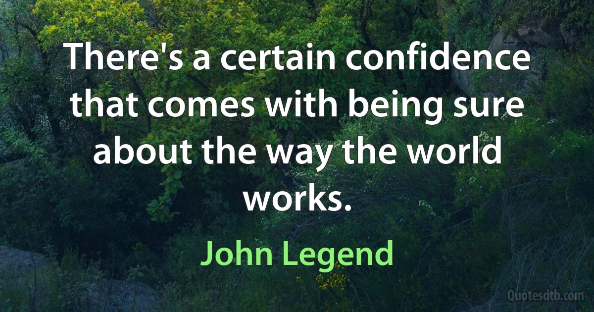 There's a certain confidence that comes with being sure about the way the world works. (John Legend)