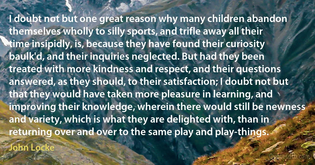 I doubt not but one great reason why many children abandon themselves wholly to silly sports, and trifle away all their time insipidly, is, because they have found their curiosity baulk'd, and their inquiries neglected. But had they been treated with more kindness and respect, and their questions answered, as they should, to their satisfaction; I doubt not but that they would have taken more pleasure in learning, and improving their knowledge, wherein there would still be newness and variety, which is what they are delighted with, than in returning over and over to the same play and play-things. (John Locke)