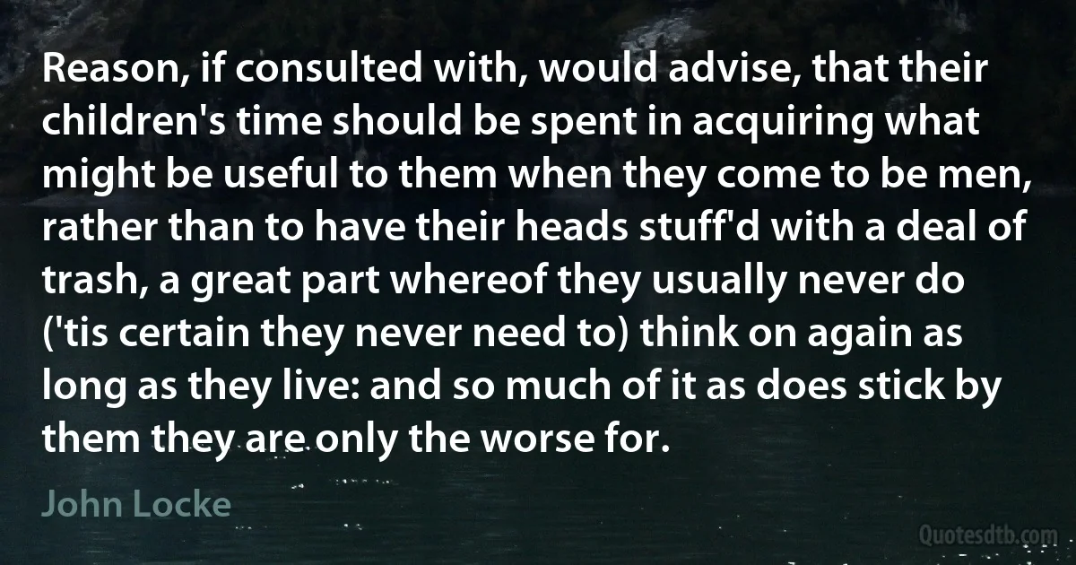 Reason, if consulted with, would advise, that their children's time should be spent in acquiring what might be useful to them when they come to be men, rather than to have their heads stuff'd with a deal of trash, a great part whereof they usually never do ('tis certain they never need to) think on again as long as they live: and so much of it as does stick by them they are only the worse for. (John Locke)