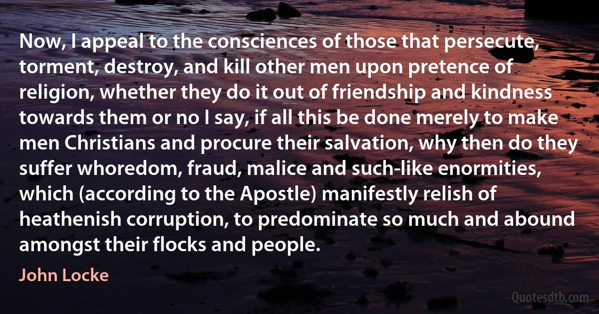 Now, I appeal to the consciences of those that persecute, torment, destroy, and kill other men upon pretence of religion, whether they do it out of friendship and kindness towards them or no I say, if all this be done merely to make men Christians and procure their salvation, why then do they suffer whoredom, fraud, malice and such-like enormities, which (according to the Apostle) manifestly relish of heathenish corruption, to predominate so much and abound amongst their flocks and people. (John Locke)