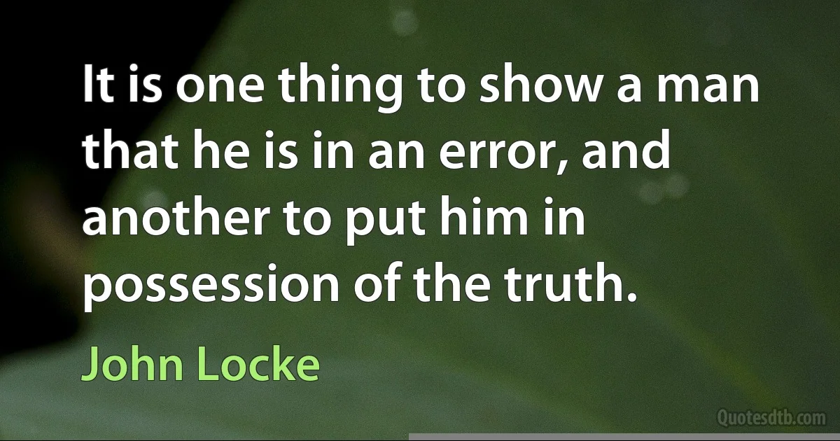 It is one thing to show a man that he is in an error, and another to put him in possession of the truth. (John Locke)