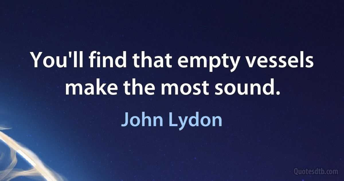 You'll find that empty vessels make the most sound. (John Lydon)