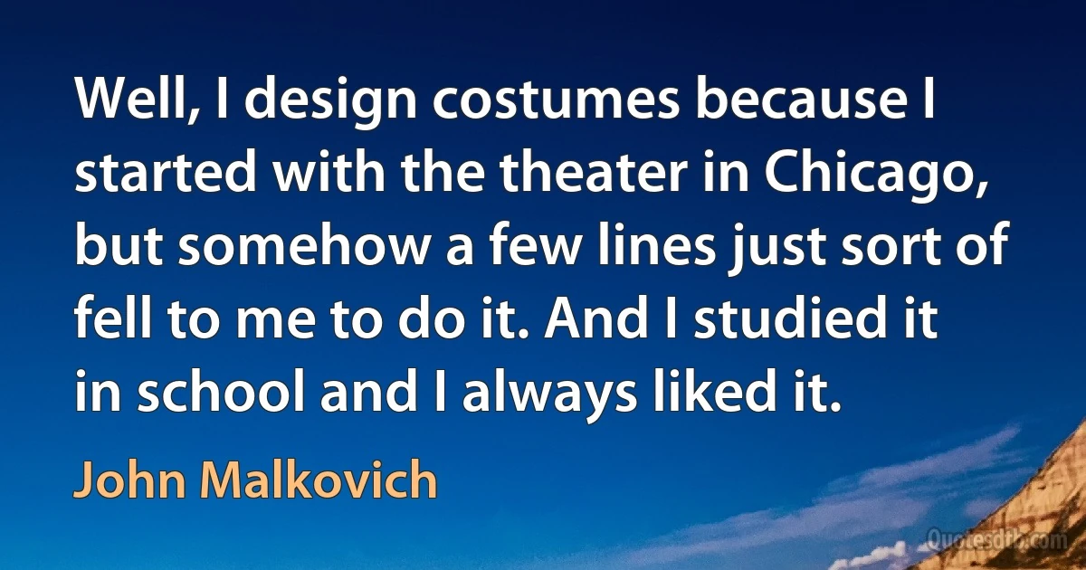 Well, I design costumes because I started with the theater in Chicago, but somehow a few lines just sort of fell to me to do it. And I studied it in school and I always liked it. (John Malkovich)