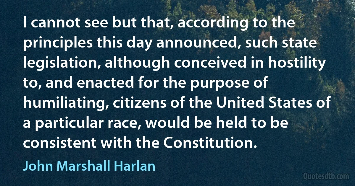 I cannot see but that, according to the principles this day announced, such state legislation, although conceived in hostility to, and enacted for the purpose of humiliating, citizens of the United States of a particular race, would be held to be consistent with the Constitution. (John Marshall Harlan)