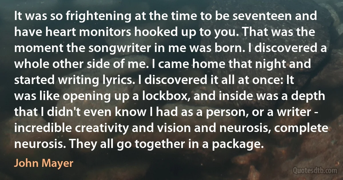 It was so frightening at the time to be seventeen and have heart monitors hooked up to you. That was the moment the songwriter in me was born. I discovered a whole other side of me. I came home that night and started writing lyrics. I discovered it all at once: It was like opening up a lockbox, and inside was a depth that I didn't even know I had as a person, or a writer - incredible creativity and vision and neurosis, complete neurosis. They all go together in a package. (John Mayer)