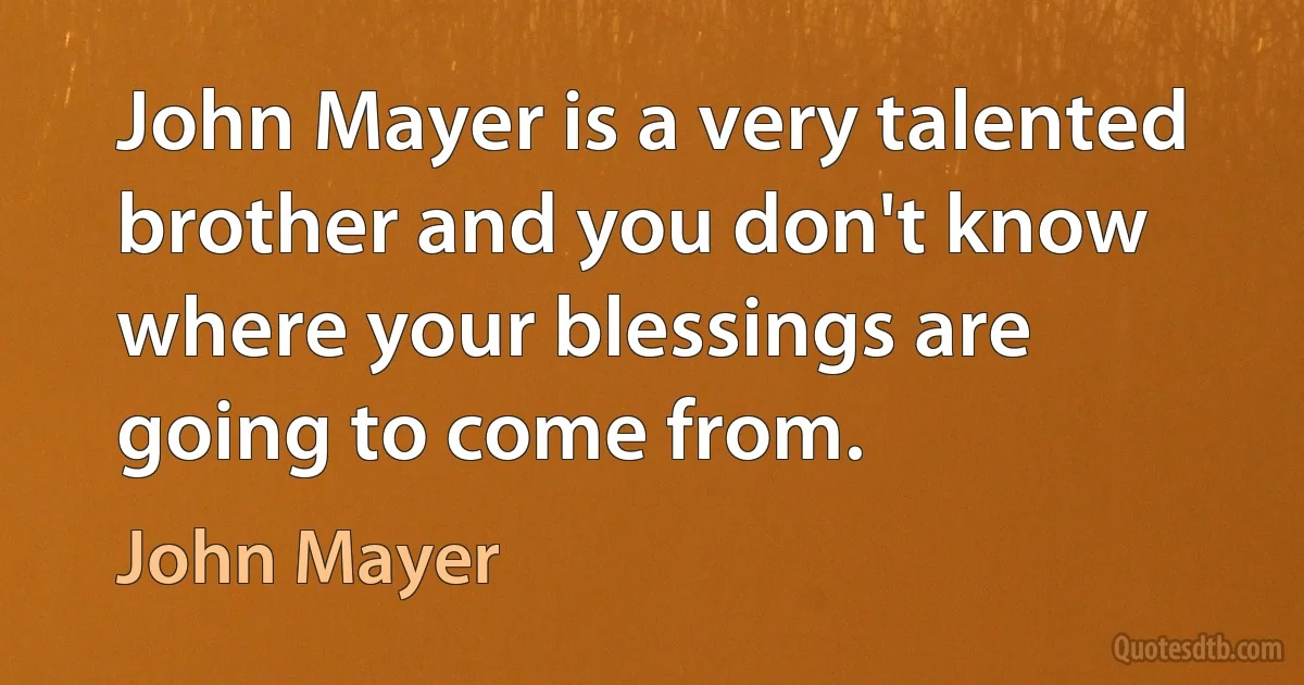 John Mayer is a very talented brother and you don't know where your blessings are going to come from. (John Mayer)