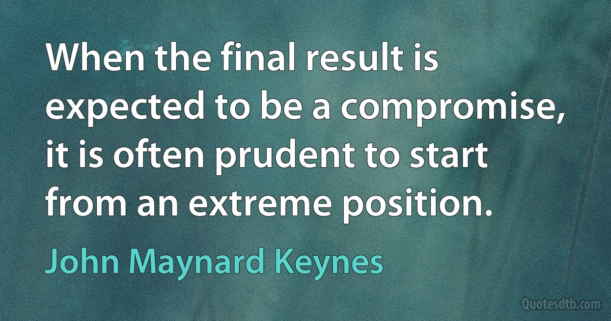 When the final result is expected to be a compromise, it is often prudent to start from an extreme position. (John Maynard Keynes)