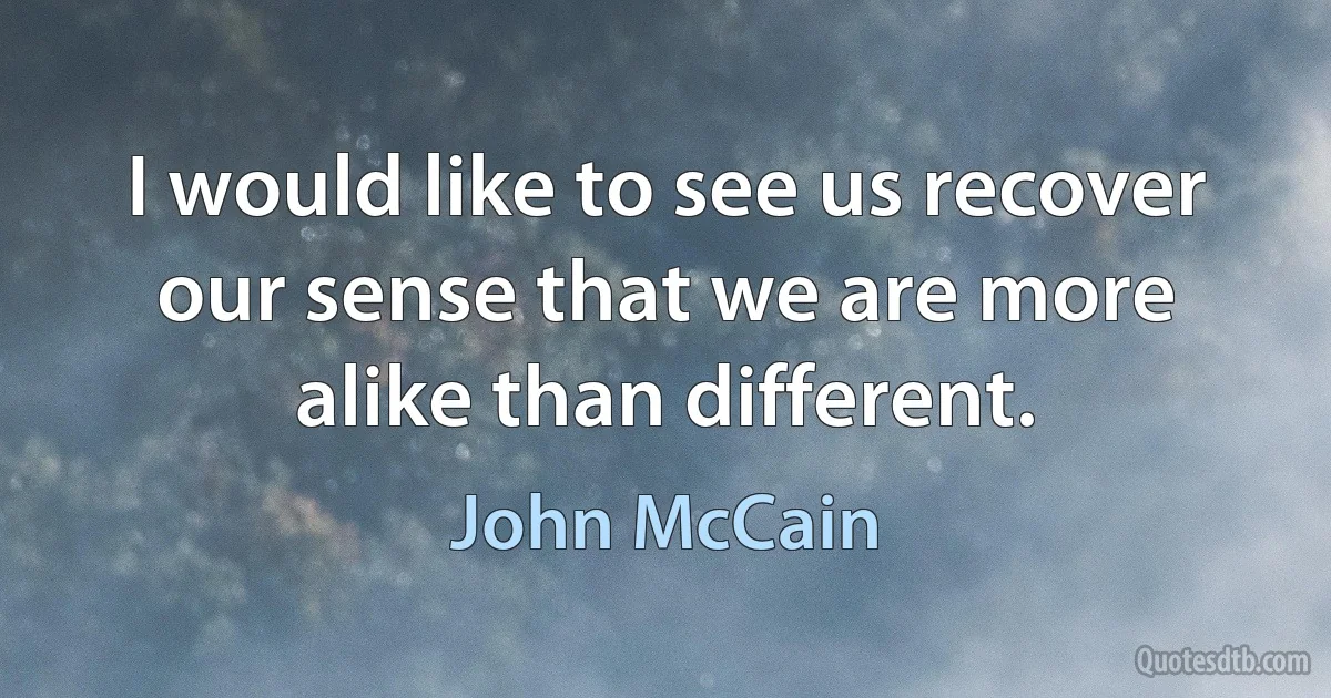 I would like to see us recover our sense that we are more alike than different. (John McCain)