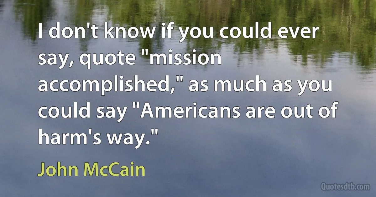 I don't know if you could ever say, quote "mission accomplished," as much as you could say "Americans are out of harm's way." (John McCain)