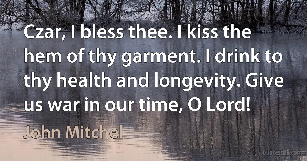 Czar, I bless thee. I kiss the hem of thy garment. I drink to thy health and longevity. Give us war in our time, O Lord! (John Mitchel)