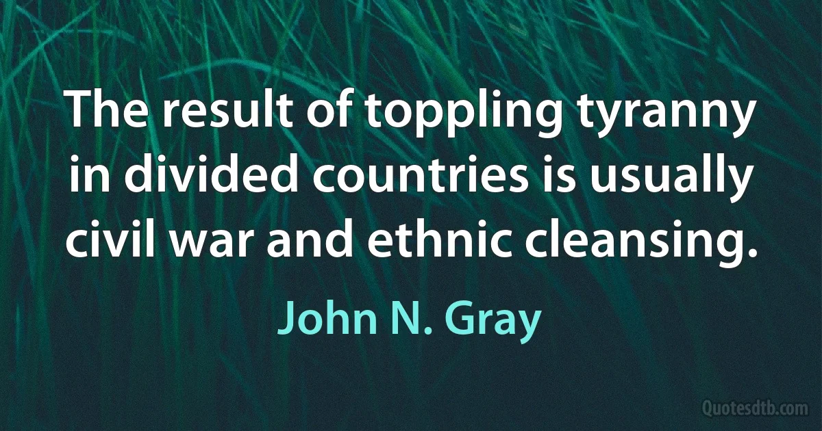 The result of toppling tyranny in divided countries is usually civil war and ethnic cleansing. (John N. Gray)