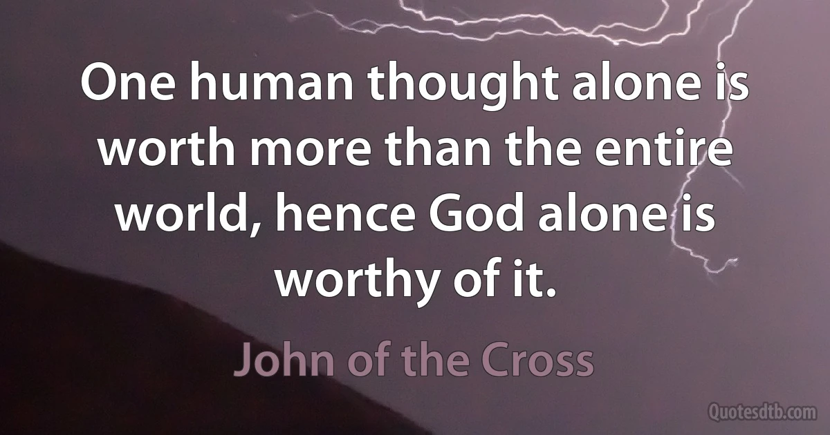 One human thought alone is worth more than the entire world, hence God alone is worthy of it. (John of the Cross)