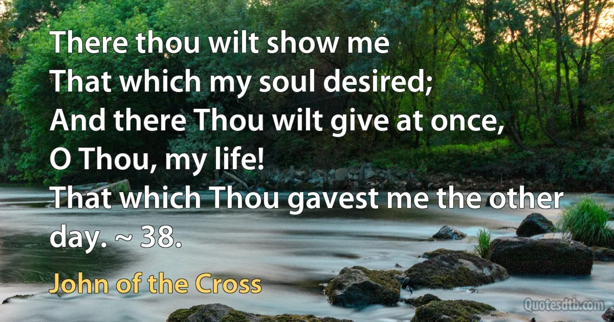 There thou wilt show me
That which my soul desired;
And there Thou wilt give at once,
O Thou, my life!
That which Thou gavest me the other day. ~ 38. (John of the Cross)