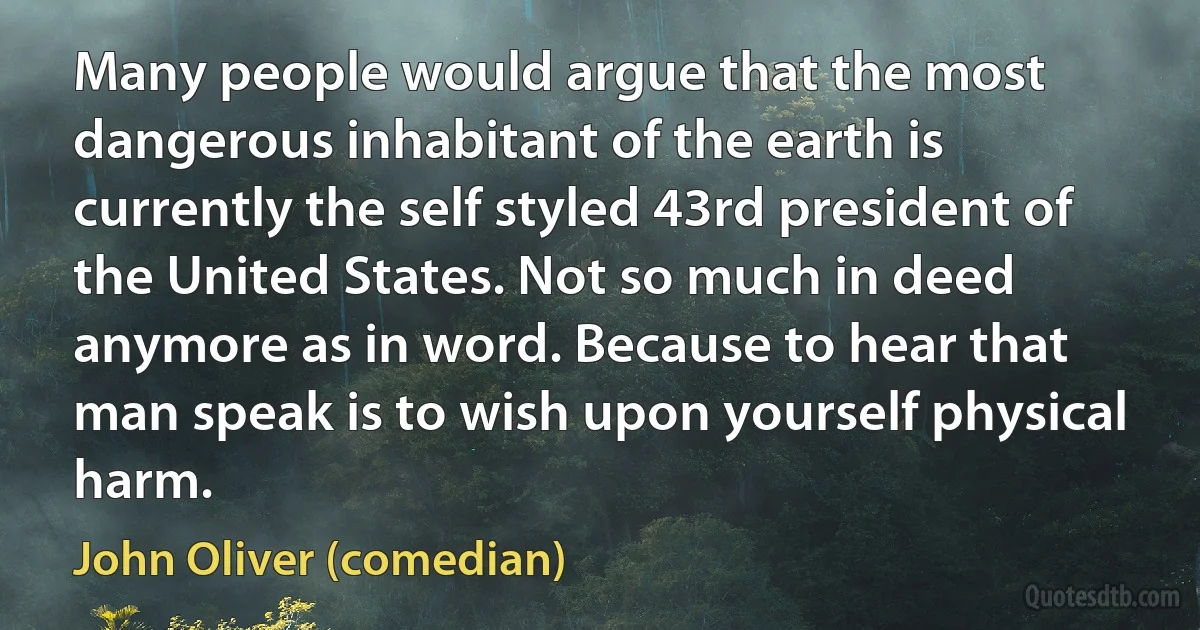 Many people would argue that the most dangerous inhabitant of the earth is currently the self styled 43rd president of the United States. Not so much in deed anymore as in word. Because to hear that man speak is to wish upon yourself physical harm. (John Oliver (comedian))