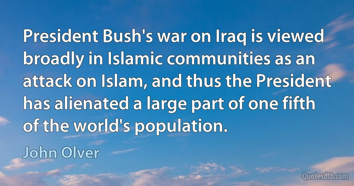 President Bush's war on Iraq is viewed broadly in Islamic communities as an attack on Islam, and thus the President has alienated a large part of one fifth of the world's population. (John Olver)