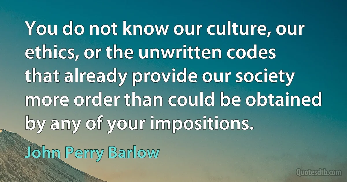 You do not know our culture, our ethics, or the unwritten codes that already provide our society more order than could be obtained by any of your impositions. (John Perry Barlow)