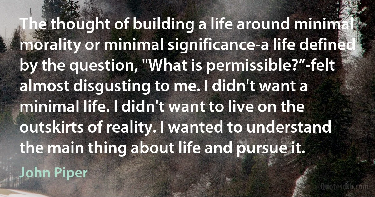 The thought of building a life around minimal morality or minimal significance-a life defined by the question, "What is permissible?”-felt almost disgusting to me. I didn't want a minimal life. I didn't want to live on the outskirts of reality. I wanted to understand the main thing about life and pursue it. (John Piper)