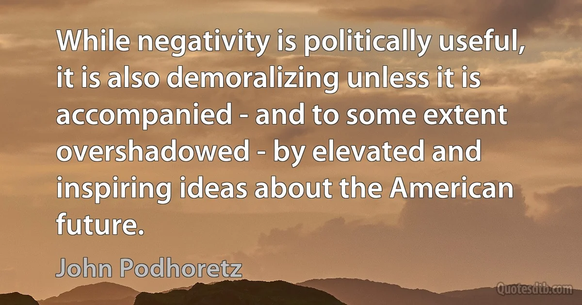 While negativity is politically useful, it is also demoralizing unless it is accompanied - and to some extent overshadowed - by elevated and inspiring ideas about the American future. (John Podhoretz)