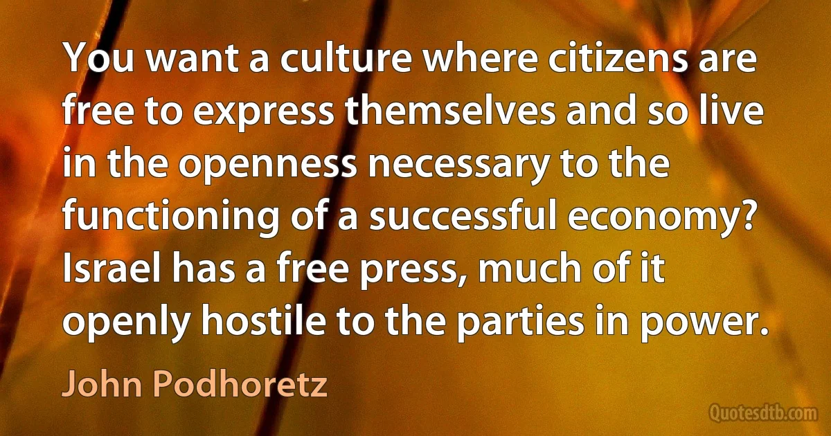 You want a culture where citizens are free to express themselves and so live in the openness necessary to the functioning of a successful economy? Israel has a free press, much of it openly hostile to the parties in power. (John Podhoretz)