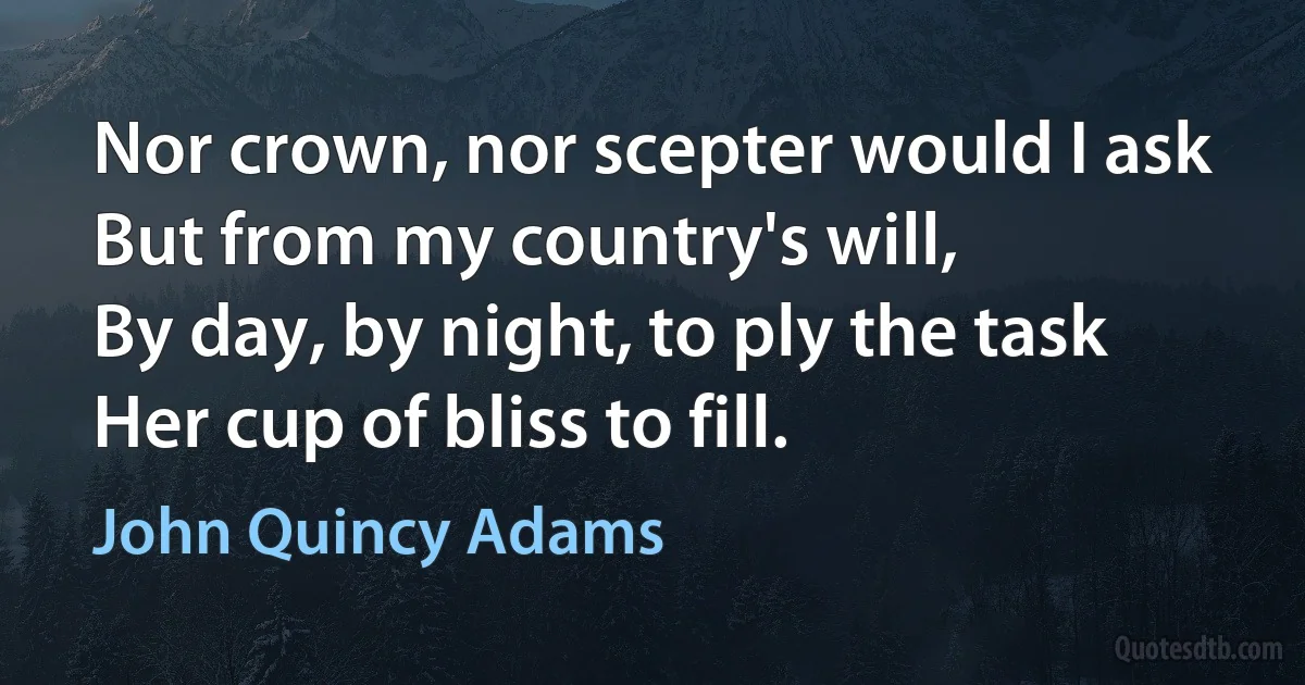 Nor crown, nor scepter would I ask
But from my country's will,
By day, by night, to ply the task
Her cup of bliss to fill. (John Quincy Adams)