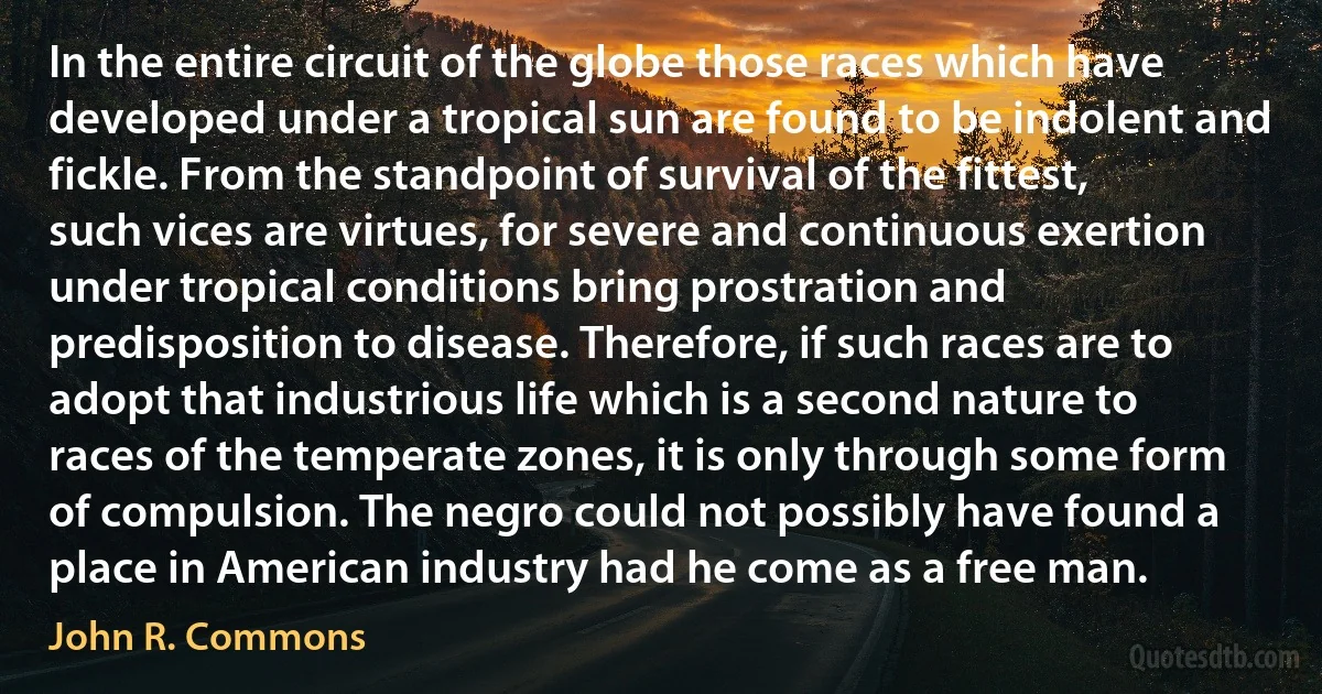 In the entire circuit of the globe those races which have developed under a tropical sun are found to be indolent and fickle. From the standpoint of survival of the fittest, such vices are virtues, for severe and continuous exertion under tropical conditions bring prostration and predisposition to disease. Therefore, if such races are to adopt that industrious life which is a second nature to races of the temperate zones, it is only through some form of compulsion. The negro could not possibly have found a place in American industry had he come as a free man. (John R. Commons)