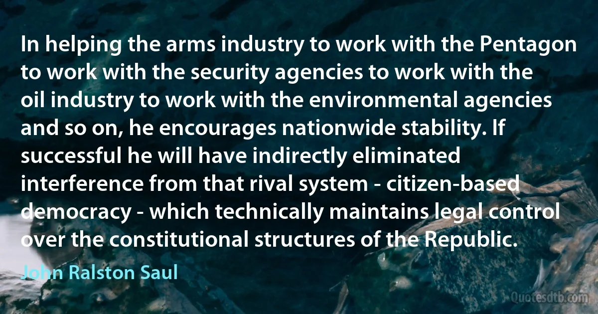 In helping the arms industry to work with the Pentagon to work with the security agencies to work with the oil industry to work with the environmental agencies and so on, he encourages nationwide stability. If successful he will have indirectly eliminated interference from that rival system - citizen-based democracy - which technically maintains legal control over the constitutional structures of the Republic. (John Ralston Saul)