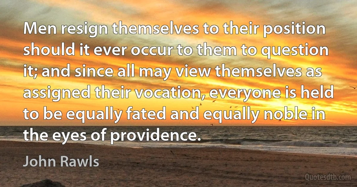 Men resign themselves to their position should it ever occur to them to question it; and since all may view themselves as assigned their vocation, everyone is held to be equally fated and equally noble in the eyes of providence. (John Rawls)