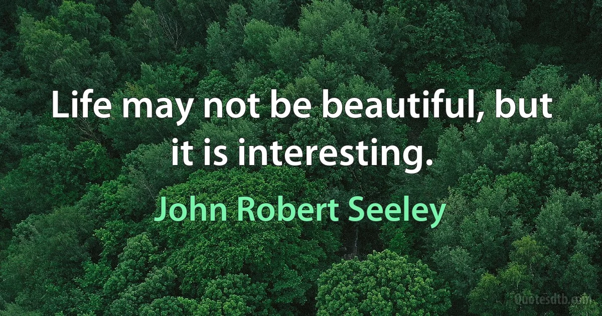 Life may not be beautiful, but it is interesting. (John Robert Seeley)