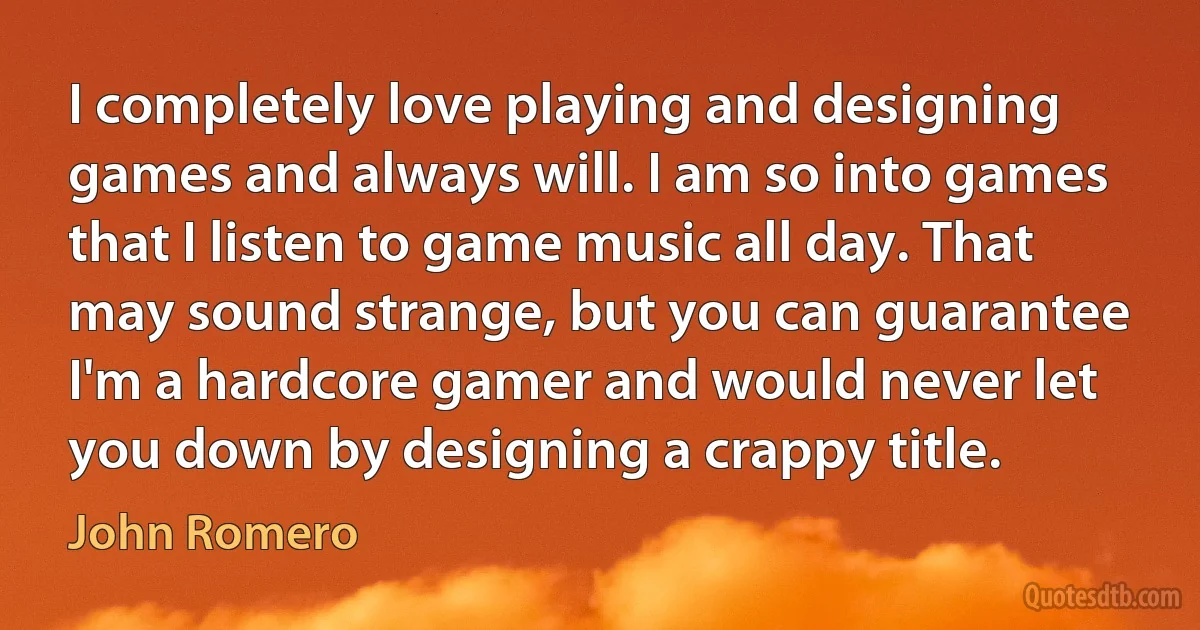 I completely love playing and designing games and always will. I am so into games that I listen to game music all day. That may sound strange, but you can guarantee I'm a hardcore gamer and would never let you down by designing a crappy title. (John Romero)