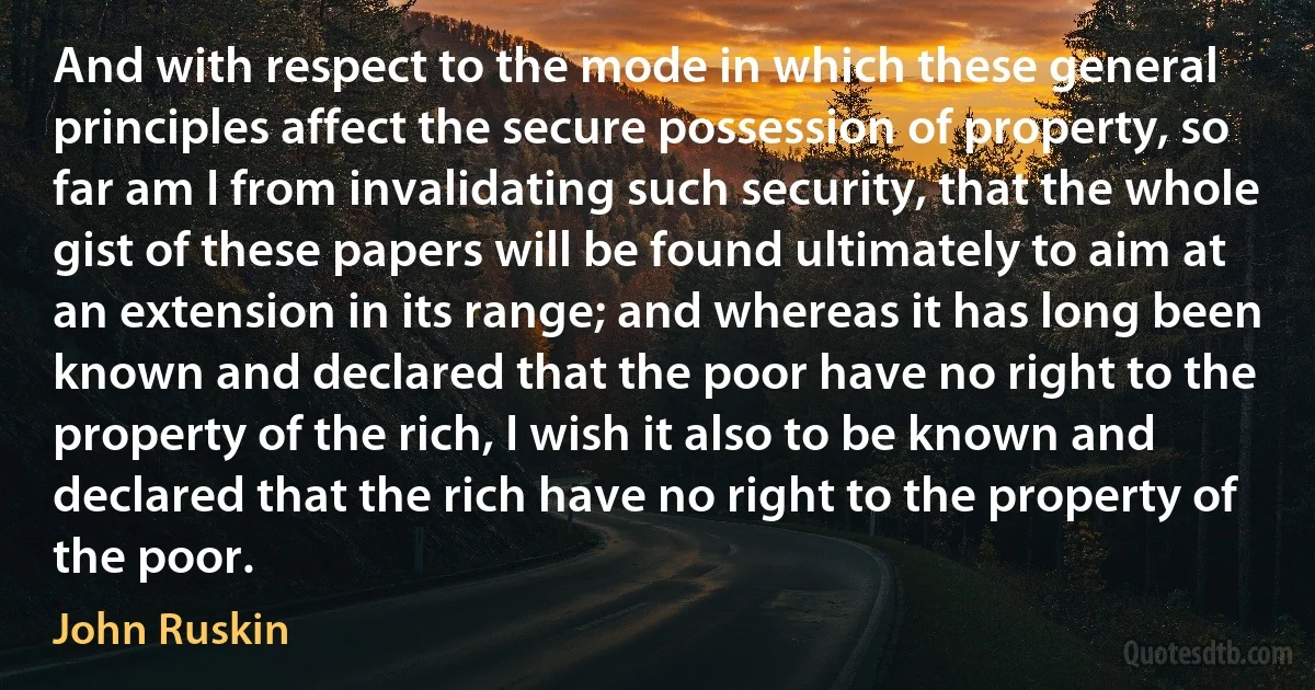 And with respect to the mode in which these general principles affect the secure possession of property, so far am I from invalidating such security, that the whole gist of these papers will be found ultimately to aim at an extension in its range; and whereas it has long been known and declared that the poor have no right to the property of the rich, I wish it also to be known and declared that the rich have no right to the property of the poor. (John Ruskin)