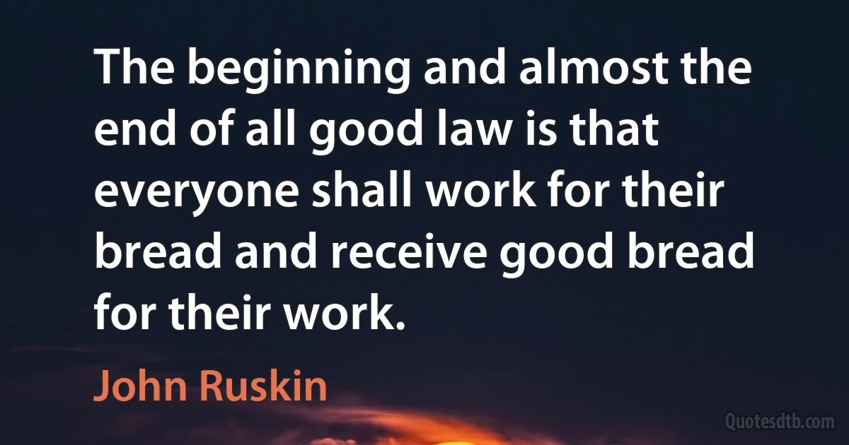 The beginning and almost the end of all good law is that everyone shall work for their bread and receive good bread for their work. (John Ruskin)