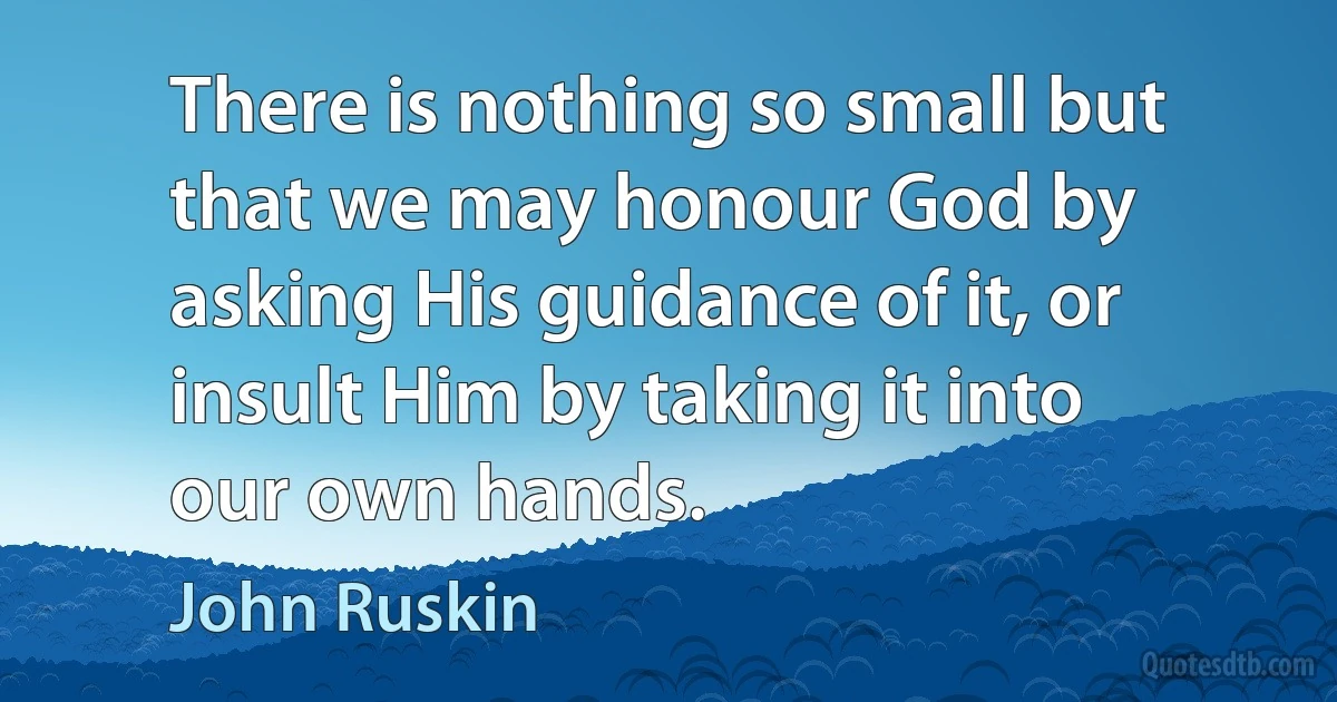 There is nothing so small but that we may honour God by asking His guidance of it, or insult Him by taking it into our own hands. (John Ruskin)