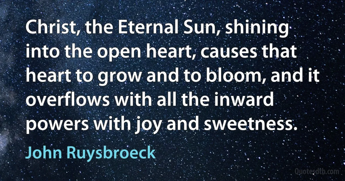 Christ, the Eternal Sun, shining into the open heart, causes that heart to grow and to bloom, and it overflows with all the inward powers with joy and sweetness. (John Ruysbroeck)