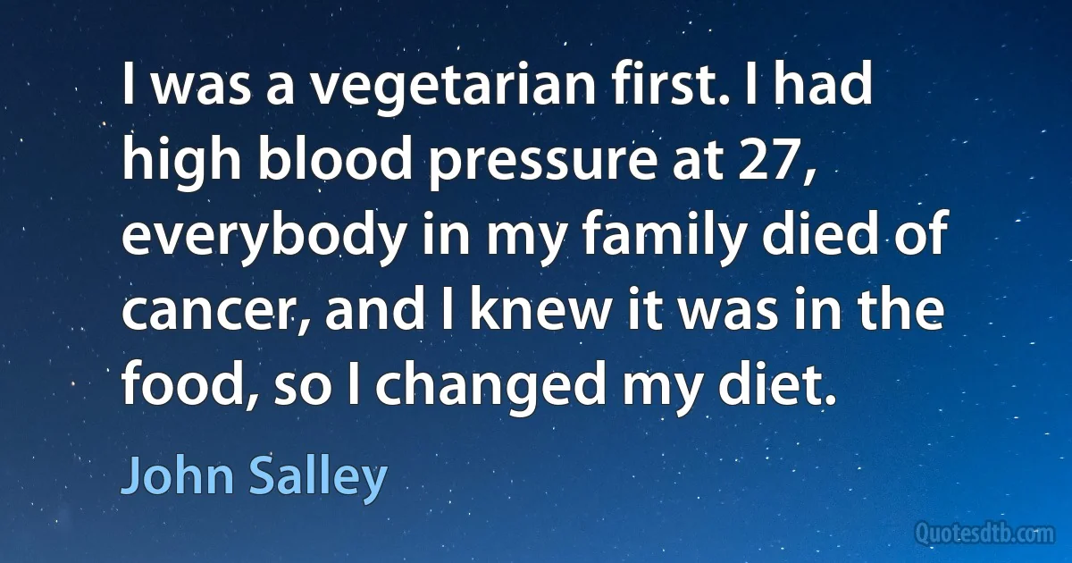 I was a vegetarian first. I had high blood pressure at 27, everybody in my family died of cancer, and I knew it was in the food, so I changed my diet. (John Salley)