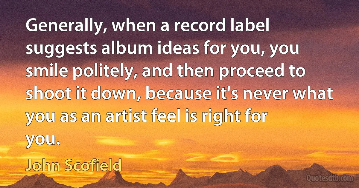 Generally, when a record label suggests album ideas for you, you smile politely, and then proceed to shoot it down, because it's never what you as an artist feel is right for you. (John Scofield)