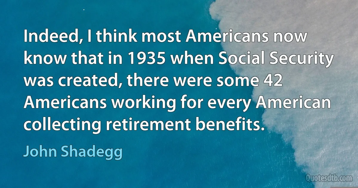 Indeed, I think most Americans now know that in 1935 when Social Security was created, there were some 42 Americans working for every American collecting retirement benefits. (John Shadegg)