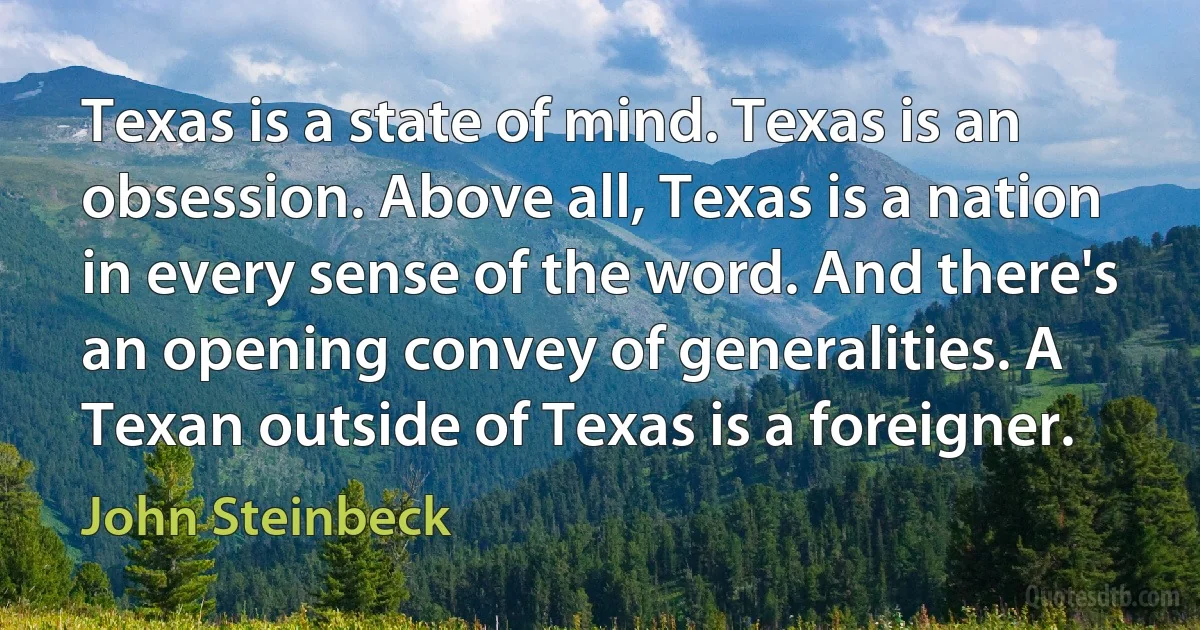 Texas is a state of mind. Texas is an obsession. Above all, Texas is a nation in every sense of the word. And there's an opening convey of generalities. A Texan outside of Texas is a foreigner. (John Steinbeck)