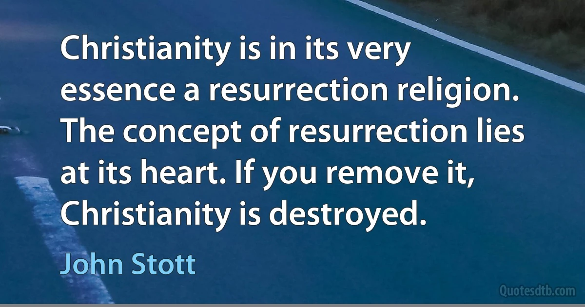 Christianity is in its very essence a resurrection religion. The concept of resurrection lies at its heart. If you remove it, Christianity is destroyed. (John Stott)