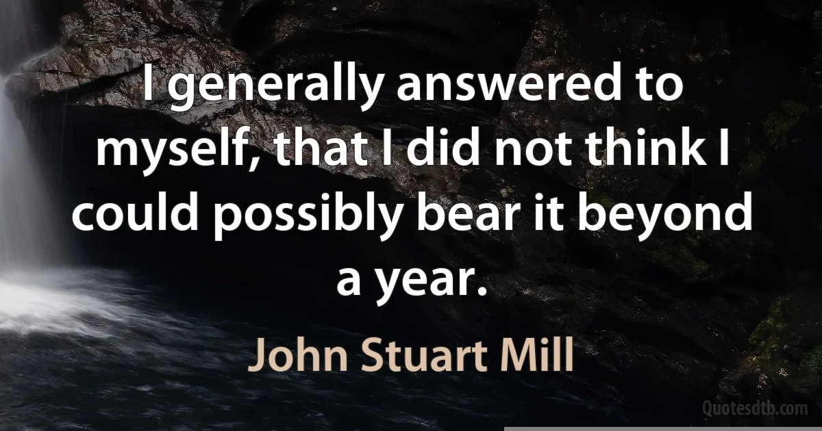 I generally answered to myself, that I did not think I could possibly bear it beyond a year. (John Stuart Mill)