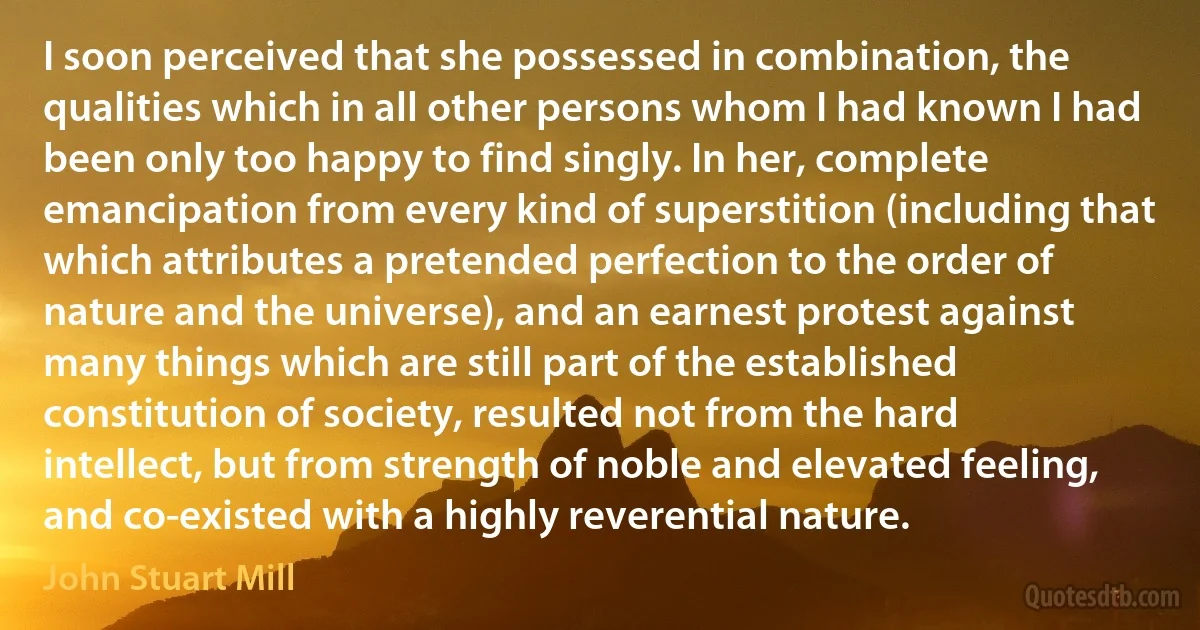 I soon perceived that she possessed in combination, the qualities which in all other persons whom I had known I had been only too happy to find singly. In her, complete emancipation from every kind of superstition (including that which attributes a pretended perfection to the order of nature and the universe), and an earnest protest against many things which are still part of the established constitution of society, resulted not from the hard intellect, but from strength of noble and elevated feeling, and co-existed with a highly reverential nature. (John Stuart Mill)