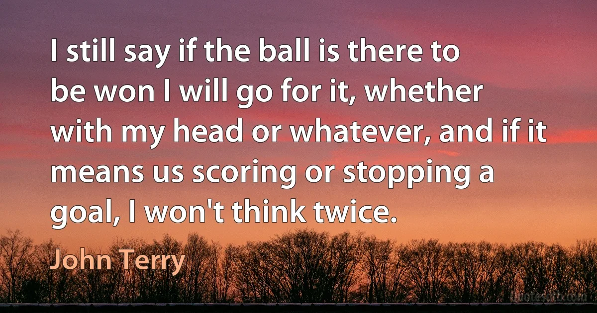 I still say if the ball is there to be won I will go for it, whether with my head or whatever, and if it means us scoring or stopping a goal, I won't think twice. (John Terry)