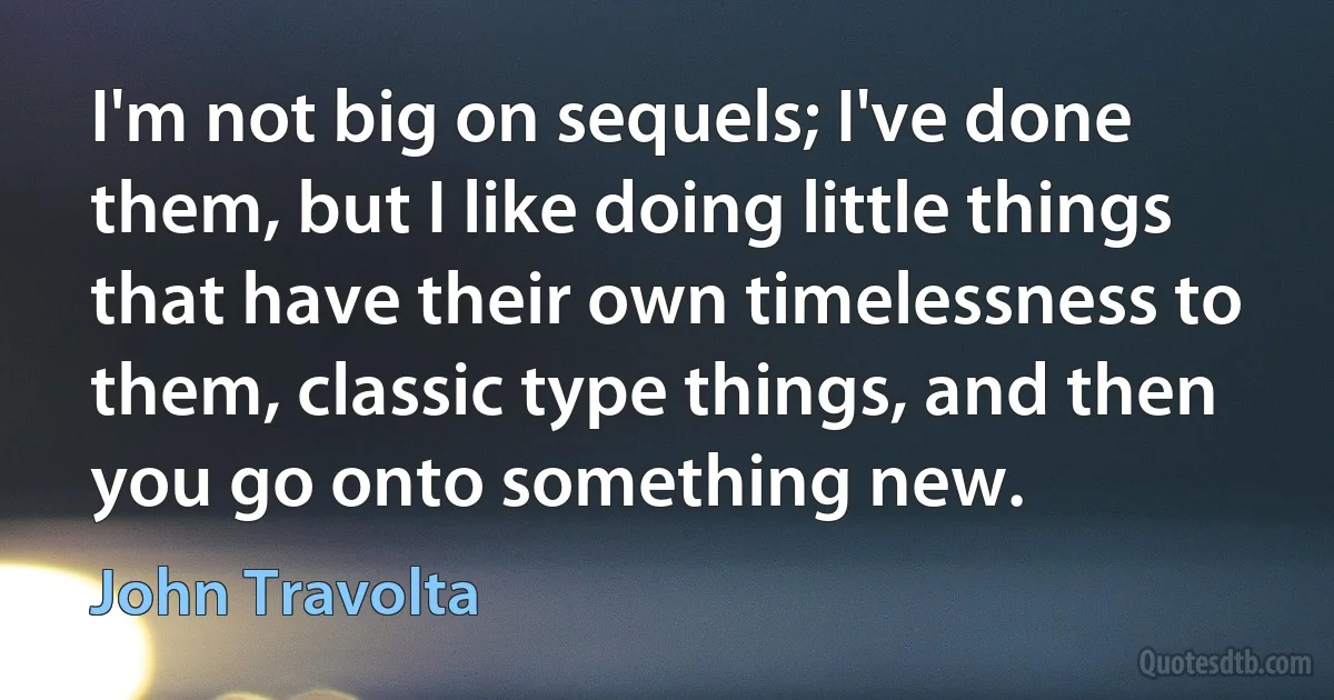 I'm not big on sequels; I've done them, but I like doing little things that have their own timelessness to them, classic type things, and then you go onto something new. (John Travolta)