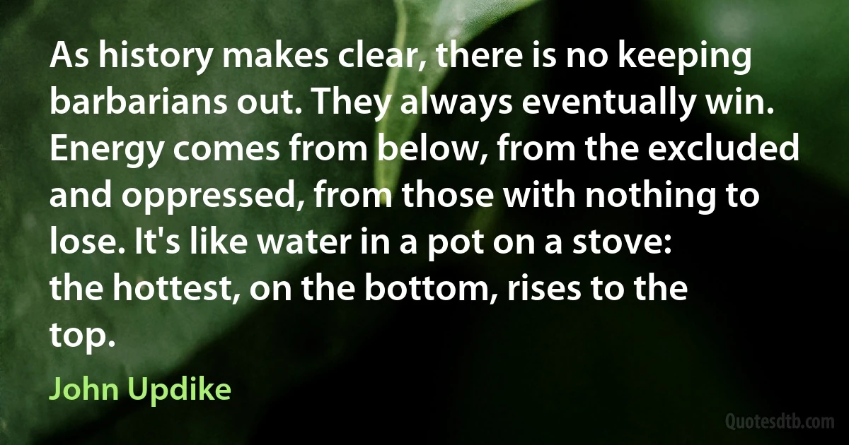 As history makes clear, there is no keeping barbarians out. They always eventually win. Energy comes from below, from the excluded and oppressed, from those with nothing to lose. It's like water in a pot on a stove: the hottest, on the bottom, rises to the top. (John Updike)