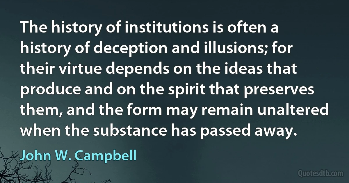 The history of institutions is often a history of deception and illusions; for their virtue depends on the ideas that produce and on the spirit that preserves them, and the form may remain unaltered when the substance has passed away. (John W. Campbell)