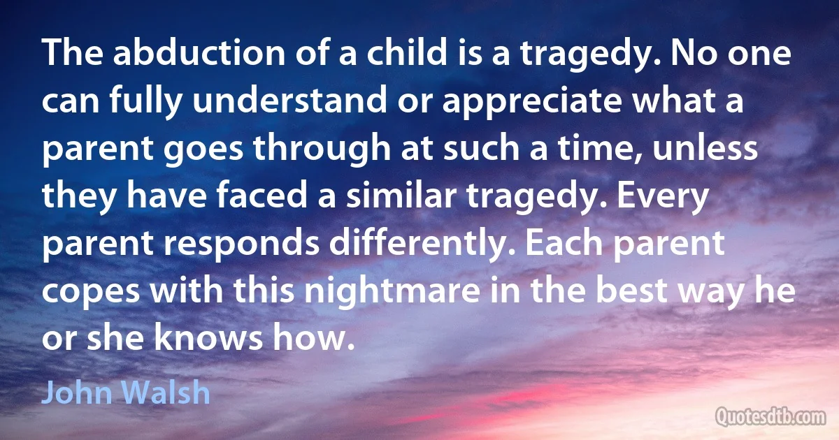 The abduction of a child is a tragedy. No one can fully understand or appreciate what a parent goes through at such a time, unless they have faced a similar tragedy. Every parent responds differently. Each parent copes with this nightmare in the best way he or she knows how. (John Walsh)